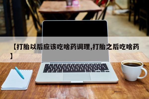 流产药叫什么名字微信怎么购买【打胎以后应该吃啥药调理,打胎之后吃啥药】