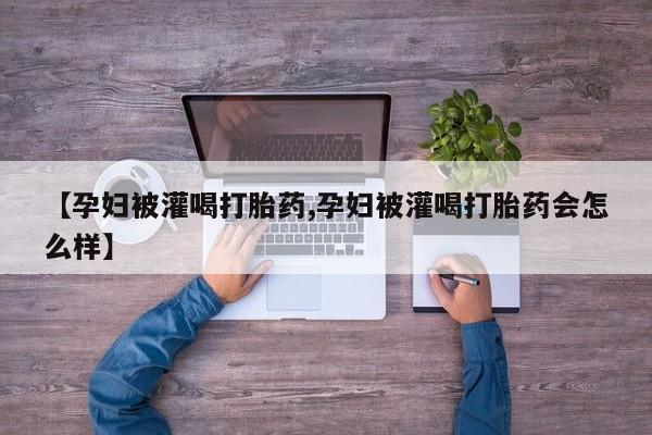 流产药叫什么名字微信怎么购买【孕妇被灌喝打胎药,孕妇被灌喝打胎药会怎么样】
