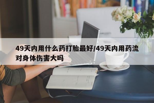 流产药叫什么名字微信怎么购买49天内用什么药打胎最好/49天内用药流对身体伤害大吗