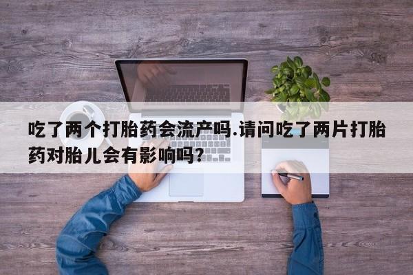 流产药叫什么名字微信怎么购买吃了两个打胎药会流产吗.请问吃了两片打胎药对胎儿会有影响吗？