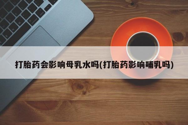 流产药叫什么名字微信怎么购买打胎药会影响母乳水吗(打胎药影响哺乳吗)