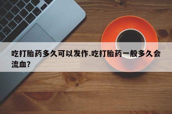 流产药叫什么名字微信怎么购买吃打胎药多久可以发作.吃打胎药一般多久会流血？
