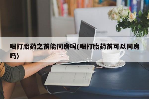 流产药叫什么名字微信怎么购买喝打胎药之前能同房吗(喝打胎药前可以同房吗)