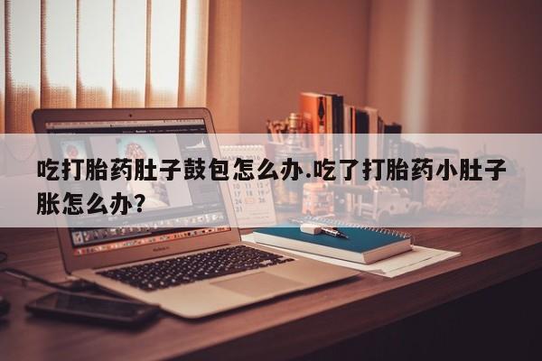 流产药叫什么名字微信怎么购买吃打胎药肚子鼓包怎么办.吃了打胎药小肚子胀怎么办？