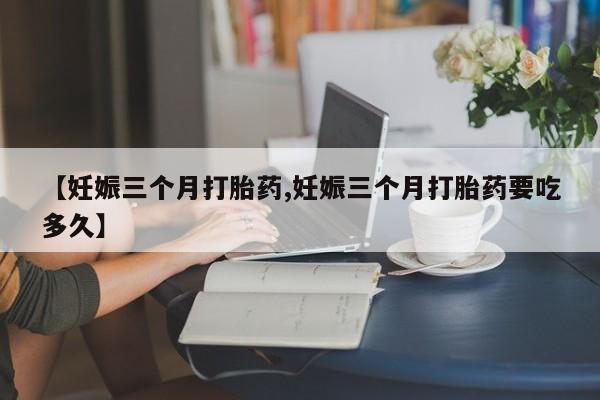 流产药叫什么名字微信怎么购买【妊娠三个月打胎药,妊娠三个月打胎药要吃多久】