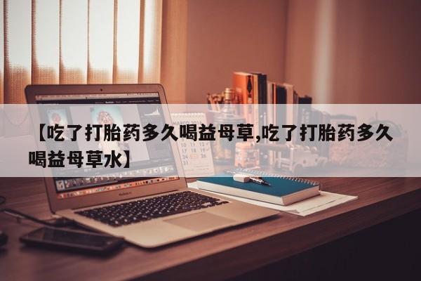 流产药叫什么名字微信怎么购买【吃了打胎药多久喝益母草,吃了打胎药多久喝益母草水】