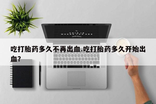 流产药叫什么名字微信怎么购买吃打胎药多久不再出血.吃打胎药多久开始出血？