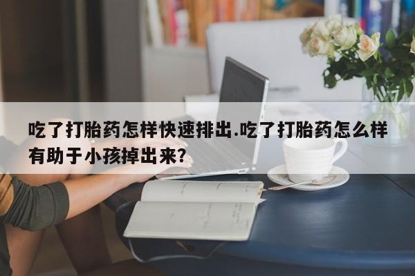 流产药叫什么名字微信怎么购买吃了打胎药怎样快速排出.吃了打胎药怎么样有助于小孩掉出来？