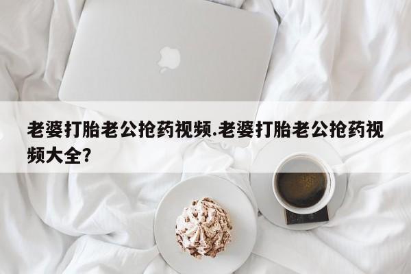 流产药叫什么名字微信怎么购买老婆打胎老公抢药视频.老婆打胎老公抢药视频大全？