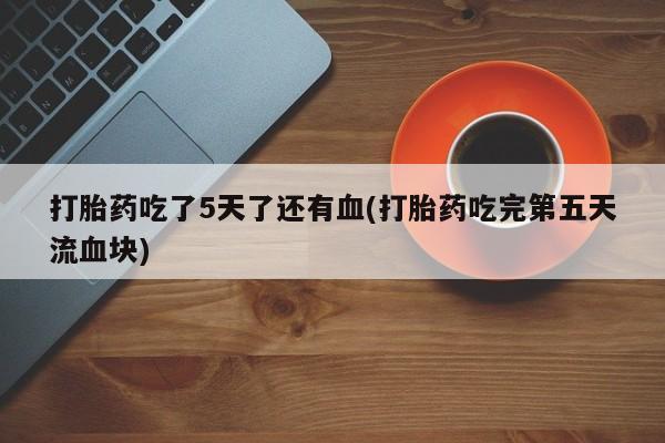 流产药叫什么名字微信怎么购买打胎药吃了5天了还有血(打胎药吃完第五天流血块)