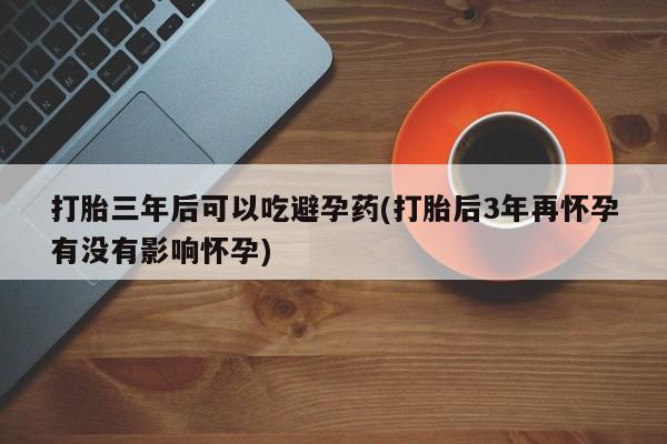 流产药叫什么名字微信怎么购买打胎三年后可以吃避孕药(打胎后3年再怀孕有没有影响怀孕)