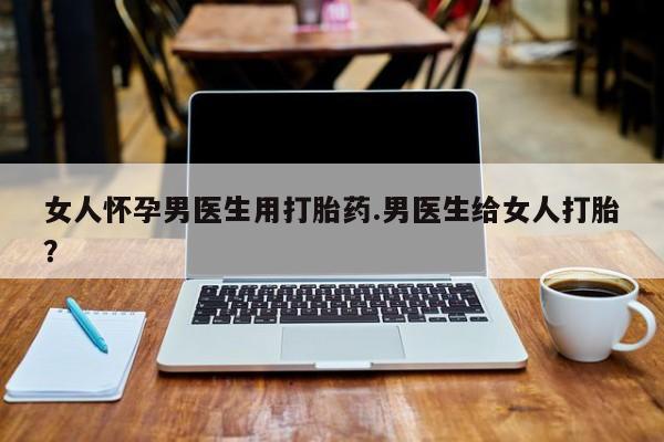 流产药叫什么名字微信怎么购买女人怀孕男医生用打胎药.男医生给女人打胎？