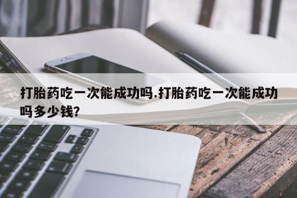 流产药叫什么名字微信怎么购买打胎药吃一次能成功吗.打胎药吃一次能成功吗多少钱？