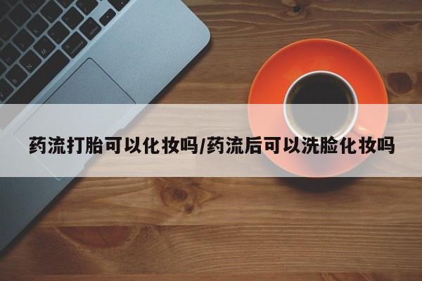 流产药叫什么名字微信怎么购买药流打胎可以化妆吗/药流后可以洗脸化妆吗