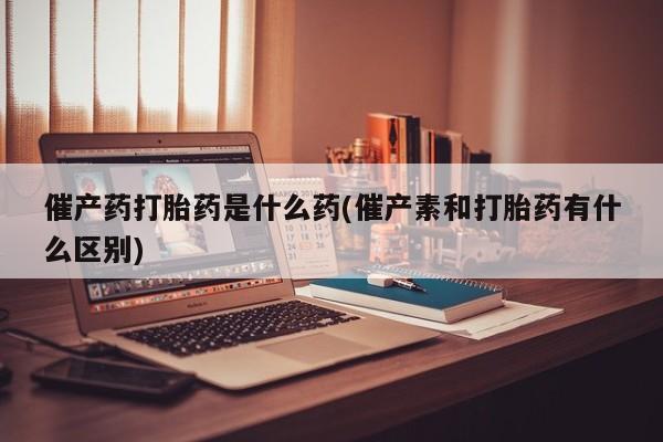 流产药叫什么名字微信怎么购买催产药打胎药是什么药(催产素和打胎药有什么区别)
