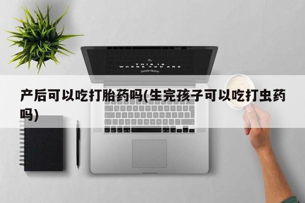 流产药叫什么名字微信怎么购买产后可以吃打胎药吗(生完孩子可以吃打虫药吗)