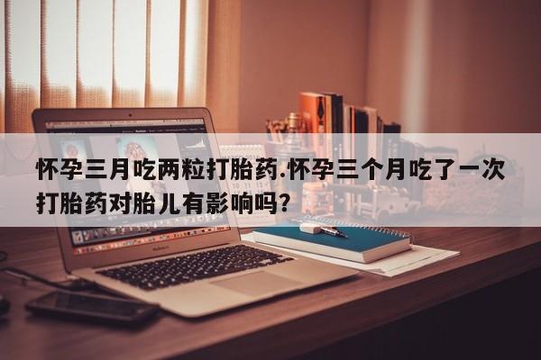 流产药叫什么名字微信怎么购买怀孕三月吃两粒打胎药.怀孕三个月吃了一次打胎药对胎儿有影响吗？