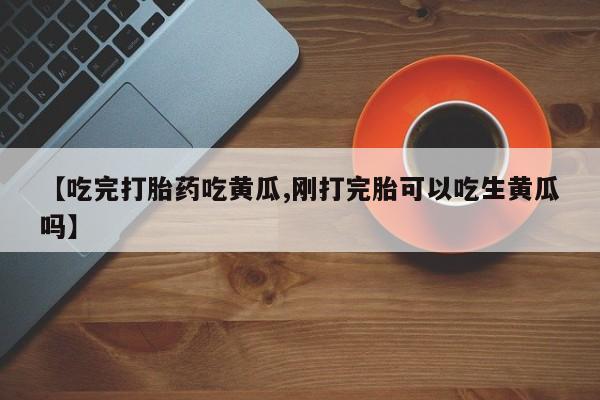 流产药叫什么名字微信怎么购买【吃完打胎药吃黄瓜,刚打完胎可以吃生黄瓜吗】