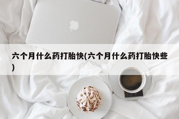 流产药叫什么名字微信怎么购买六个月什么药打胎快(六个月什么药打胎快些)