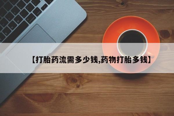 流产药叫什么名字微信怎么购买【打胎药流需多少钱,药物打胎多钱】