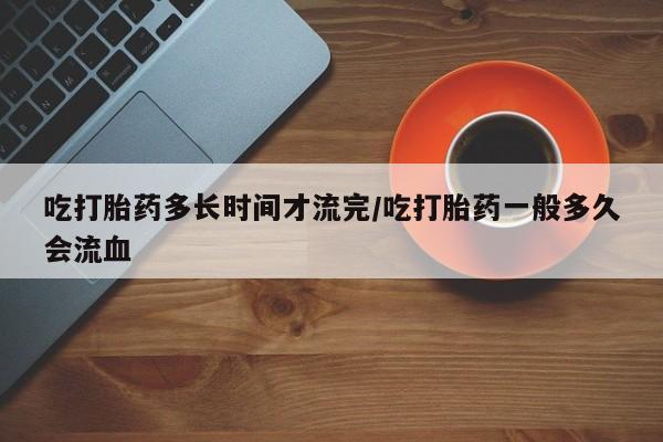 流产药叫什么名字微信怎么购买吃打胎药多长时间才流完/吃打胎药一般多久会流血
