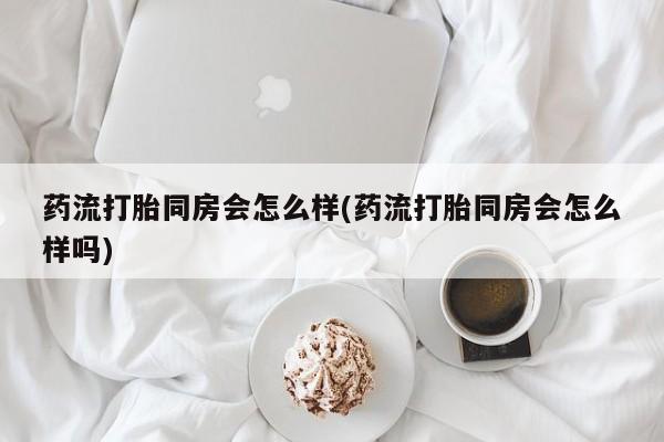 流产药叫什么名字微信怎么购买药流打胎同房会怎么样(药流打胎同房会怎么样吗)