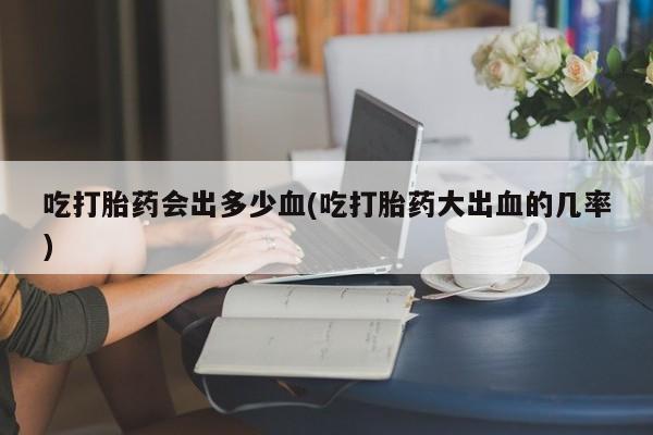 流产药叫什么名字微信怎么购买吃打胎药会出多少血(吃打胎药大出血的几率)