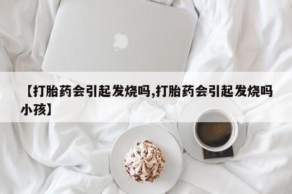 流产药叫什么名字微信怎么购买【打胎药会引起发烧吗,打胎药会引起发烧吗小孩】