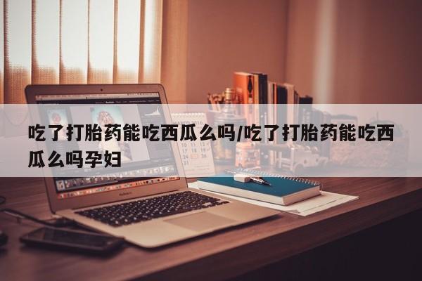流产药叫什么名字微信怎么购买吃了打胎药能吃西瓜么吗/吃了打胎药能吃西瓜么吗孕妇
