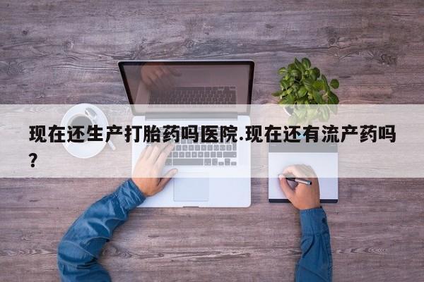 流产药叫什么名字微信怎么购买现在还生产打胎药吗医院.现在还有流产药吗？