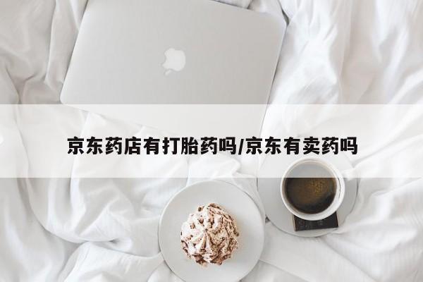 流产药叫什么名字微信怎么购买京东药店有打胎药吗/京东有卖药吗