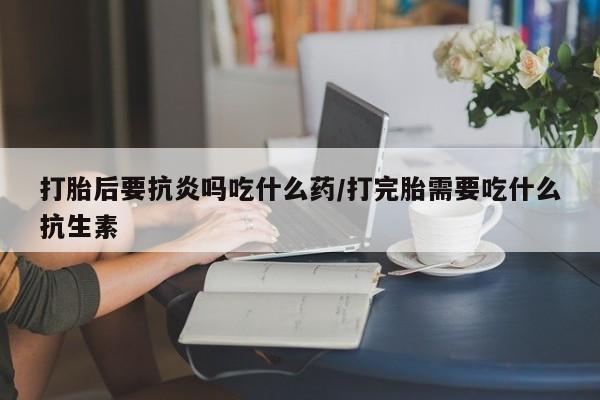 流产药叫什么名字微信怎么购买打胎后要抗炎吗吃什么药/打完胎需要吃什么抗生素