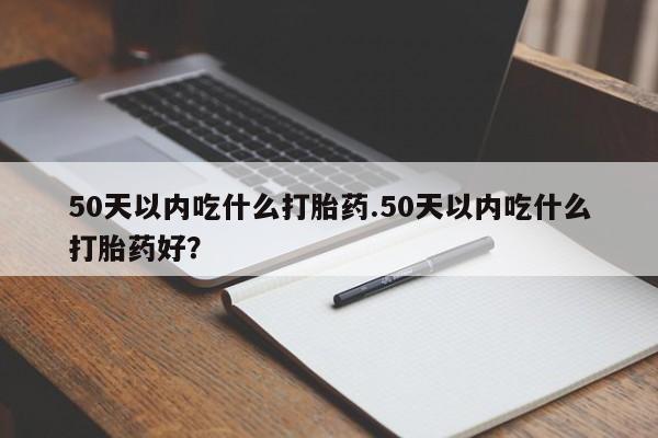 流产药叫什么名字微信怎么购买50天以内吃什么打胎药.50天以内吃什么打胎药好？