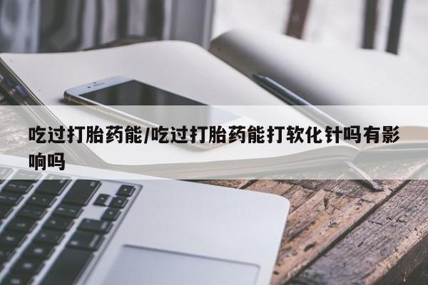 流产药叫什么名字微信怎么购买吃过打胎药能/吃过打胎药能打软化针吗有影响吗
