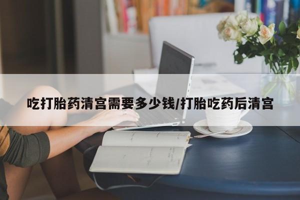 流产药叫什么名字微信怎么购买吃打胎药清宫需要多少钱/打胎吃药后清宫