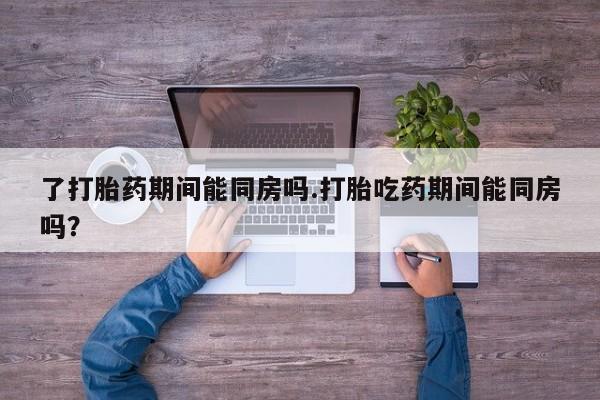 流产药叫什么名字微信怎么购买了打胎药期间能同房吗.打胎吃药期间能同房吗？
