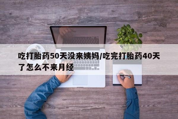 流产药叫什么名字微信怎么购买吃打胎药50天没来姨妈/吃完打胎药40天了怎么不来月经