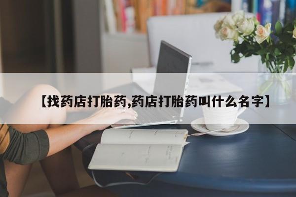 流产药叫什么名字微信怎么购买【找药店打胎药,药店打胎药叫什么名字】