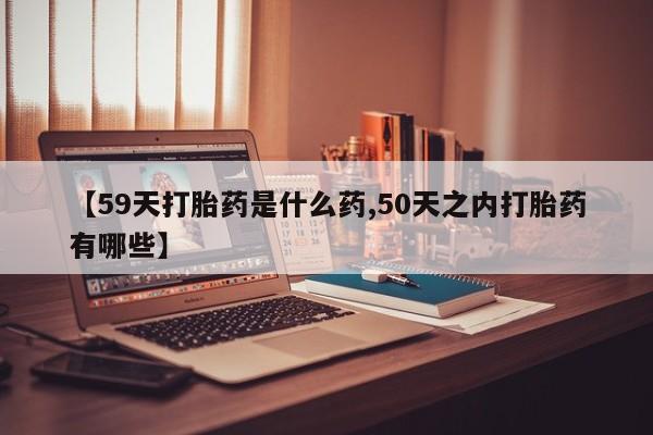 流产药叫什么名字微信怎么购买【59天打胎药是什么药,50天之内打胎药有哪些】