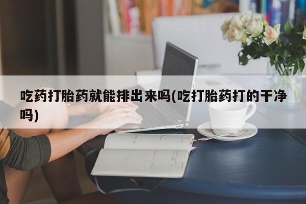 流产药叫什么名字微信怎么购买吃药打胎药就能排出来吗(吃打胎药打的干净吗)