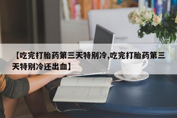流产药叫什么名字微信怎么购买【吃完打胎药第三天特别冷,吃完打胎药第三天特别冷还出血】