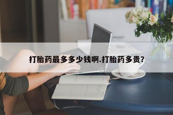 流产药叫什么名字微信怎么购买打胎药最多多少钱啊.打胎药多贵？
