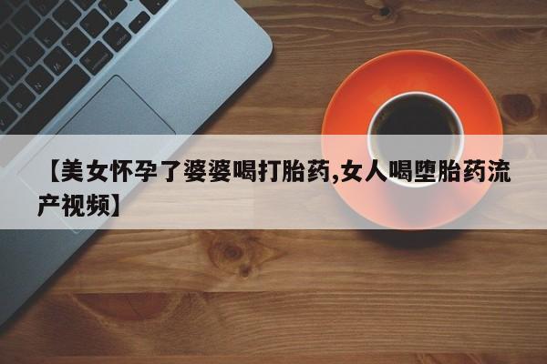 流产药叫什么名字微信怎么购买【美女怀孕了婆婆喝打胎药,女人喝堕胎药流产视频】