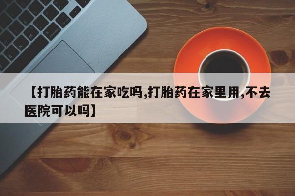 流产药叫什么名字微信怎么购买【打胎药能在家吃吗,打胎药在家里用,不去医院可以吗】