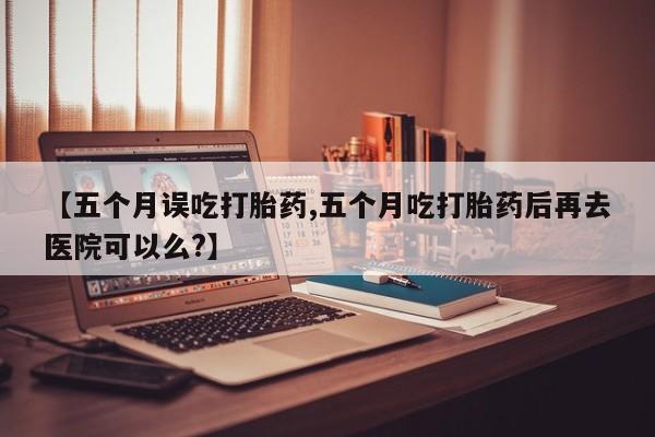 流产药叫什么名字微信怎么购买【五个月误吃打胎药,五个月吃打胎药后再去医院可以么?】