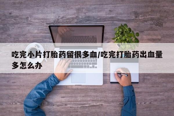 流产药叫什么名字微信怎么购买吃完小片打胎药留很多血/吃完打胎药出血量多怎么办