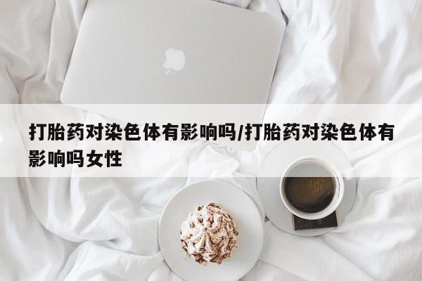 流产药叫什么名字微信怎么购买打胎药对染色体有影响吗/打胎药对染色体有影响吗女性