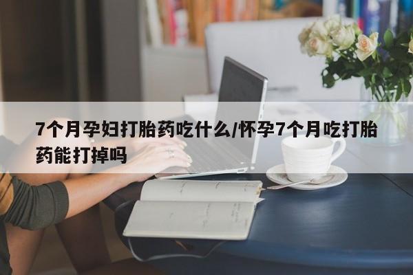 流产药叫什么名字微信怎么购买7个月孕妇打胎药吃什么/怀孕7个月吃打胎药能打掉吗
