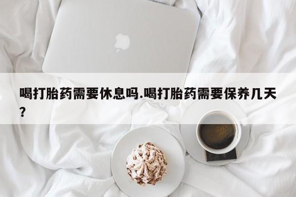 流产药叫什么名字微信怎么购买喝打胎药需要休息吗.喝打胎药需要保养几天？
