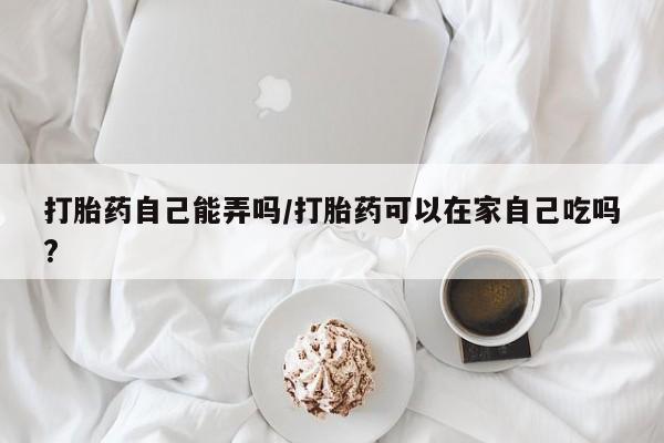 流产药叫什么名字微信怎么购买打胎药自己能弄吗/打胎药可以在家自己吃吗?